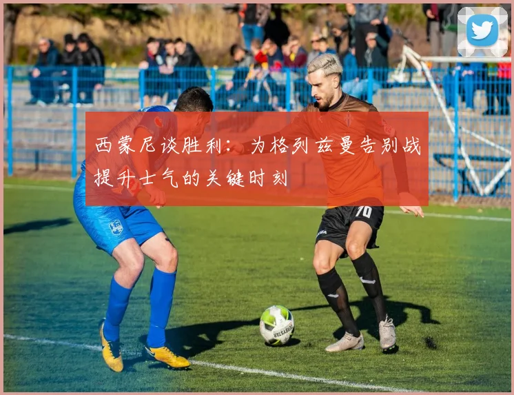 西蒙尼谈胜利：为格列兹曼告别战提升士气的关键时刻
