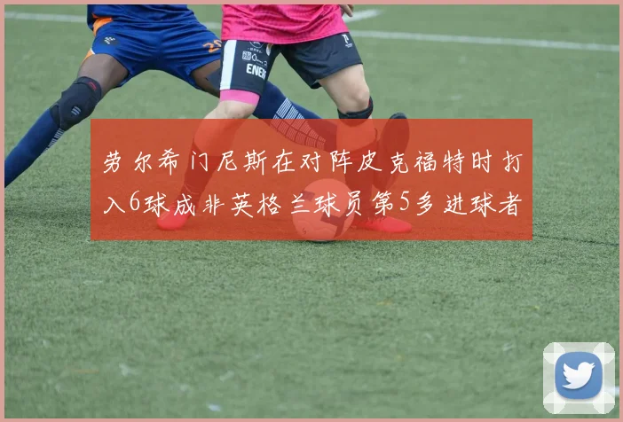 劳尔希门尼斯在对阵皮克福特时打入6球成非英格兰球员第5多进球者