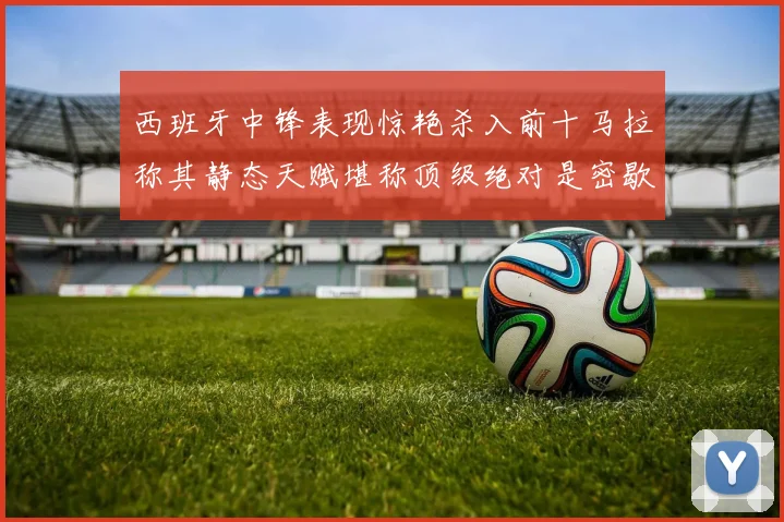 西班牙中锋表现惊艳杀入前十马拉称其静态天赋堪称顶级绝对是密歇根夺冠功臣
