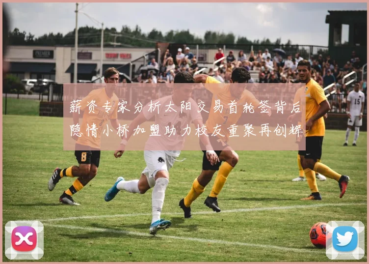 薪资专家分析太阳交易首轮签背后隐情小桥加盟助力校友重聚再创辉煌
