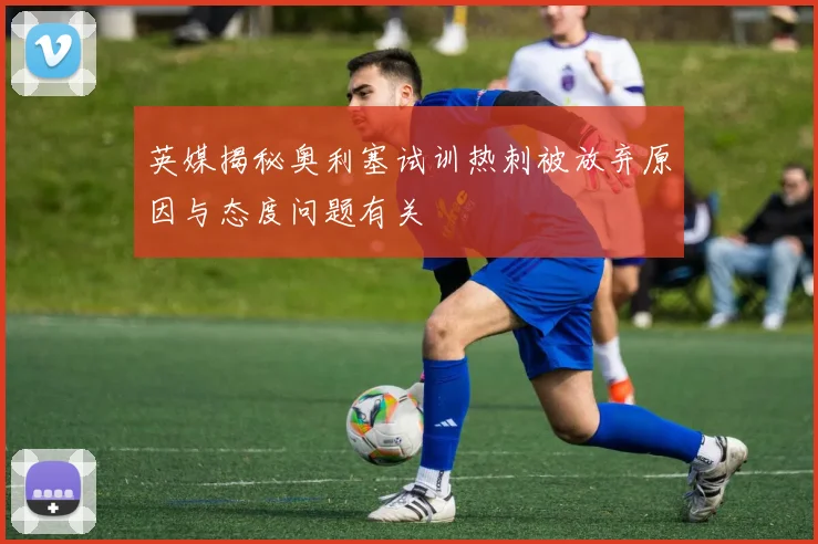 英媒揭秘奥利塞试训热刺被放弃原因与态度问题有关