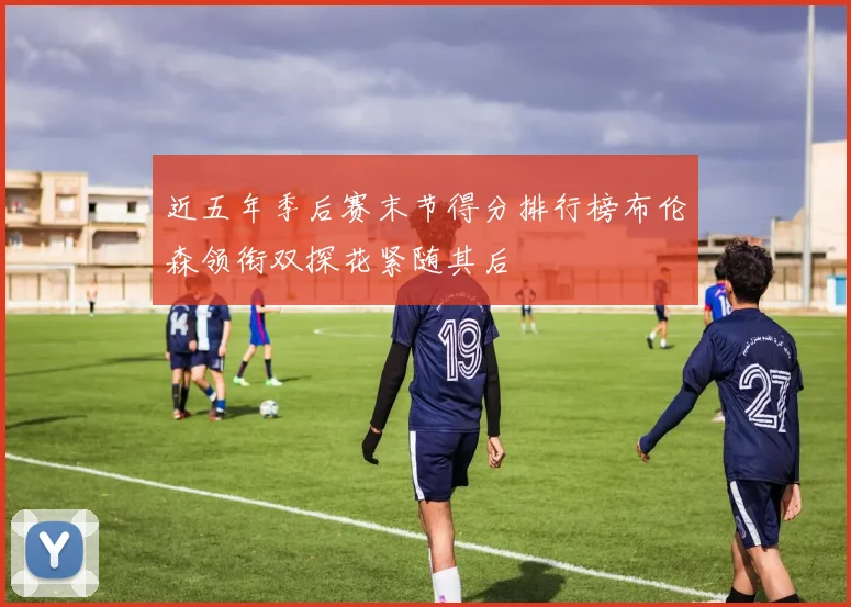 近五年季后赛末节得分排行榜布伦森领衔双探花紧随其后