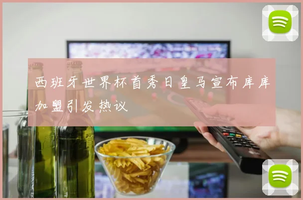 西班牙世界杯首秀日皇马宣布库库加盟引发热议