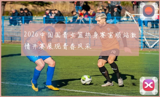 2026中国国青女篮热身赛富顺站激情开赛展现青春风采