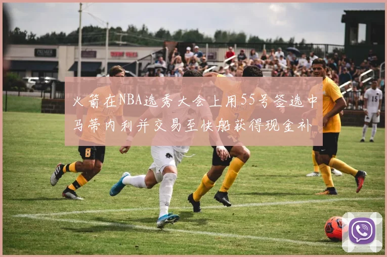 火箭在NBA选秀大会上用55号签选中马蒂内利并交易至快船获得现金补偿