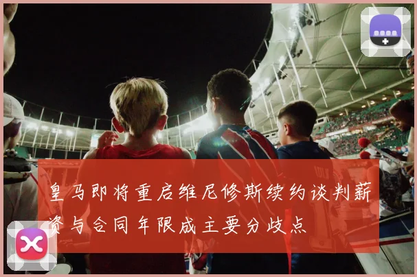 皇马即将重启维尼修斯续约谈判薪资与合同年限成主要分歧点