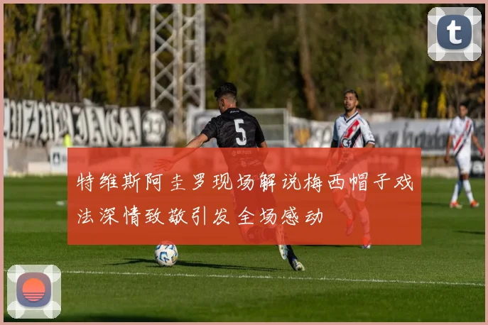 特维斯阿圭罗现场解说梅西帽子戏法深情致敬引发全场感动