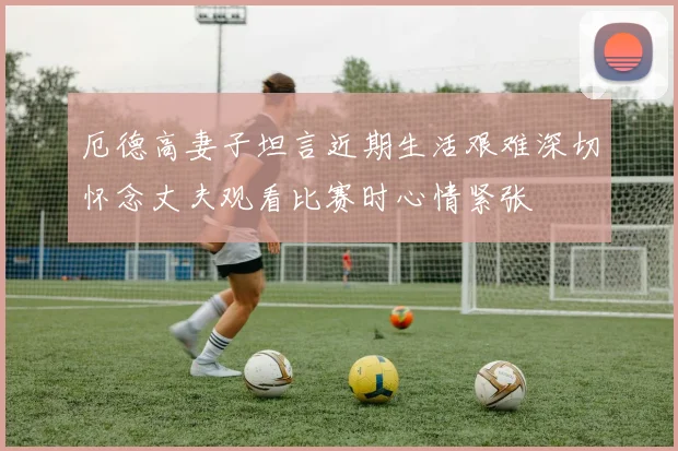 厄德高妻子坦言近期生活艰难深切怀念丈夫观看比赛时心情紧张