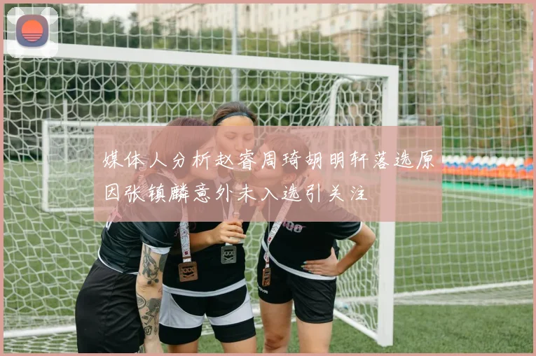 媒体人分析赵睿周琦胡明轩落选原因张镇麟意外未入选引关注