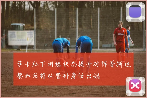 萨卡私下训练状态提升对阵哥斯达黎加或将以替补身份出战