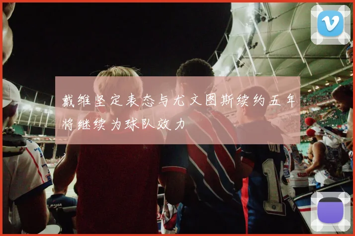 戴维坚定表态与尤文图斯续约五年将继续为球队效力