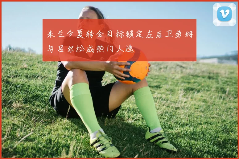 米兰今夏转会目标锁定左后卫劳姆与吕尔松成热门人选