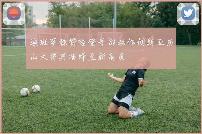 迪班萨称赞哈登手部动作创新亚历山大将其演绎至新高度