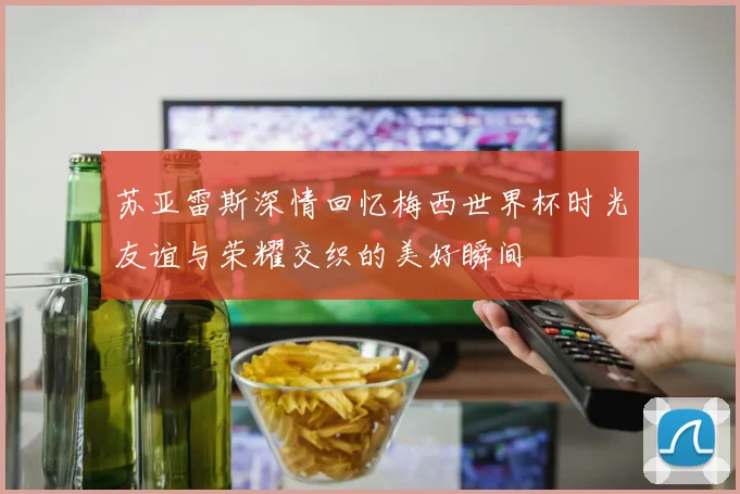 苏亚雷斯深情回忆梅西世界杯时光友谊与荣耀交织的美好瞬间
