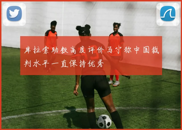库拉索助教高度评价马宁称中国裁判水平一直保持优秀