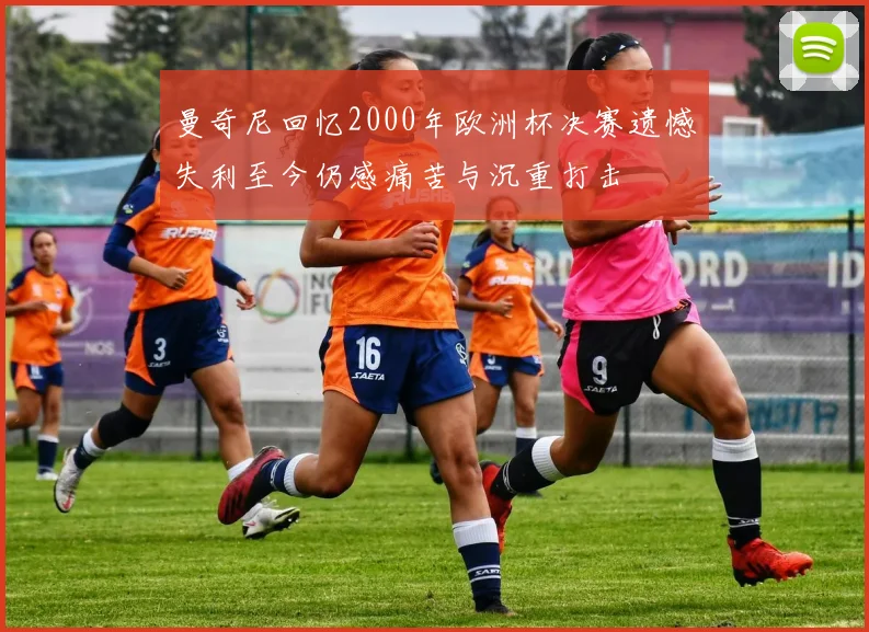 曼奇尼回忆2000年欧洲杯决赛遗憾失利至今仍感痛苦与沉重打击