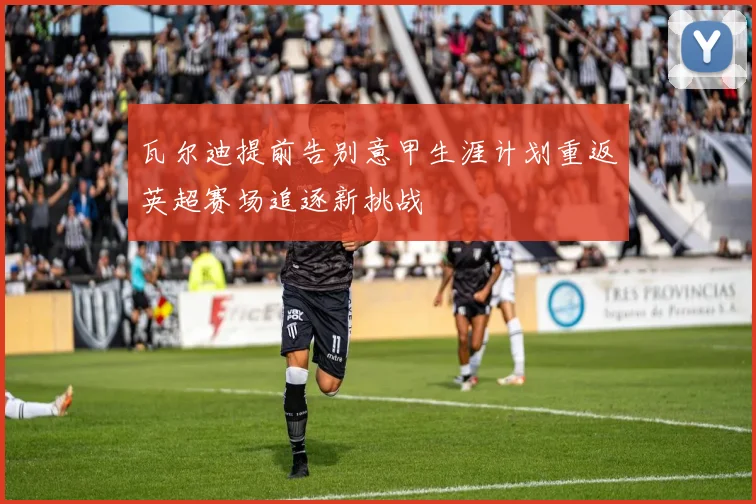 瓦尔迪提前告别意甲生涯计划重返英超赛场追逐新挑战