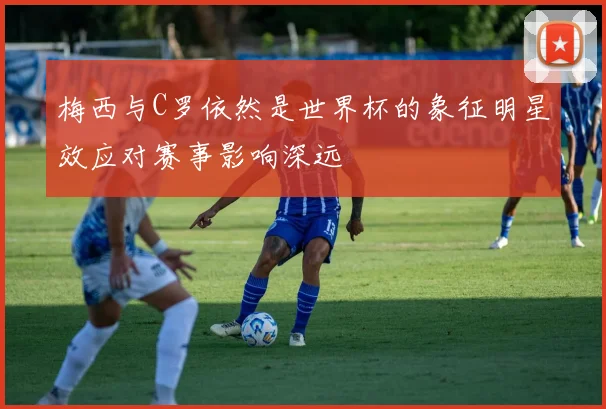 梅西与C罗依然是世界杯的象征明星效应对赛事影响深远