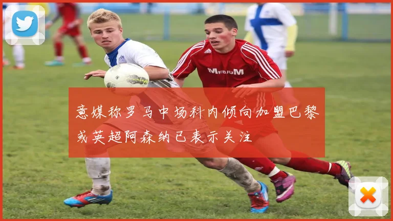 意媒称罗马中场科内倾向加盟巴黎或英超阿森纳已表示关注