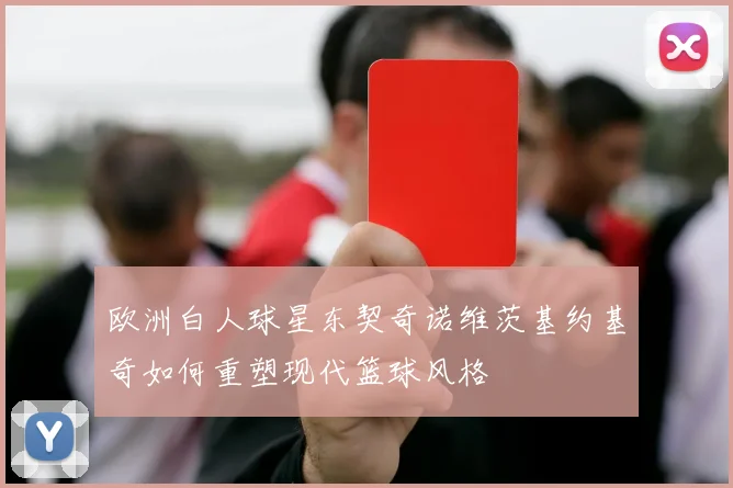 欧洲白人球星东契奇诺维茨基约基奇如何重塑现代篮球风格