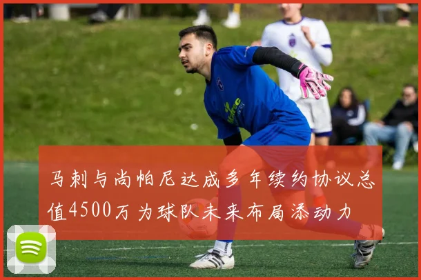马刺与尚帕尼达成多年续约协议总值4500万为球队未来布局添动力